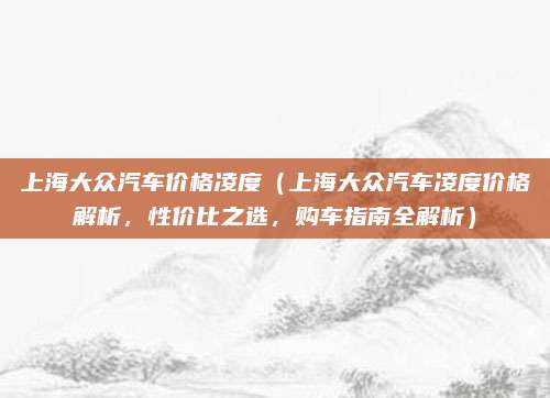 上海大众汽车价格凌度（上海大众汽车凌度价格解析，性价比之选，购车指南全解析）