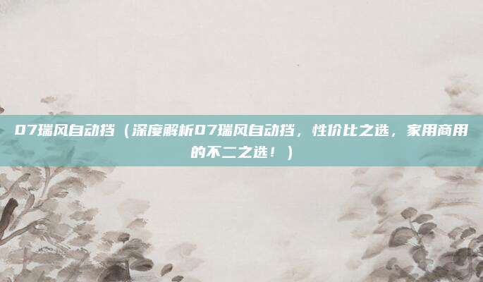 07瑞风自动挡（深度解析07瑞风自动挡，性价比之选，家用商用的不二之选！）