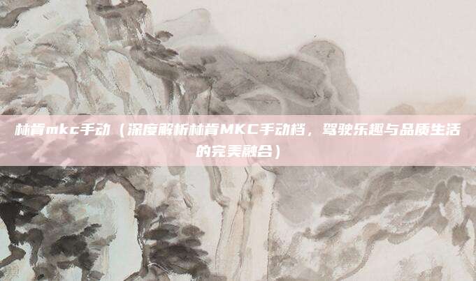 林肯mkc手动（深度解析林肯MKC手动档，驾驶乐趣与品质生活的完美融合）