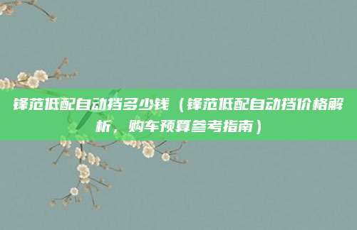 锋范低配自动挡多少钱（锋范低配自动挡价格解析，购车预算参考指南）