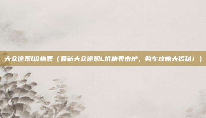 大众途观l价格表(最新大众途观L价格表出炉,购车攻略大揭秘!)