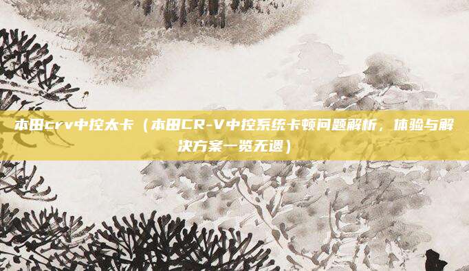 本田crv中控太卡(本田CR-V中控系统卡顿问题解析,体验与解决方案一览无遗)