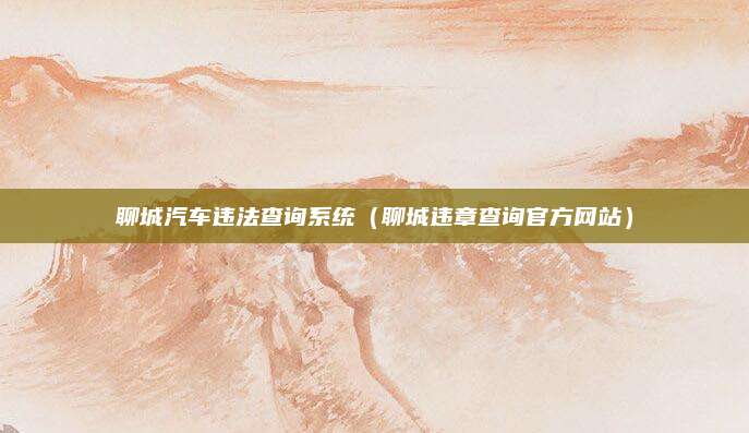 聊城汽车违法查询系统(聊城违章查询官方网站)