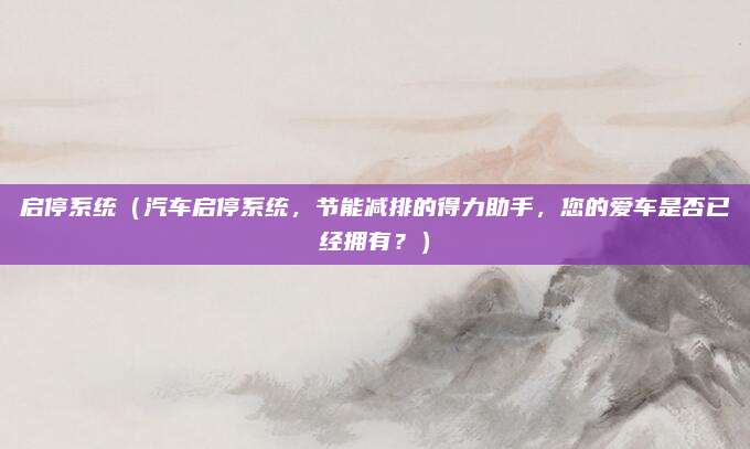 启停系统(汽车启停系统,节能减排的得力助手,您的爱车是否已经拥有?)