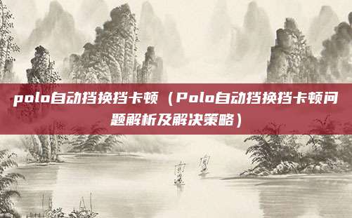 polo自动挡换挡卡顿（Polo自动挡换挡卡顿问题解析及解决策略）