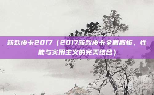 新款皮卡2017（2017新款皮卡全面解析，性能与实用主义的完美结合）