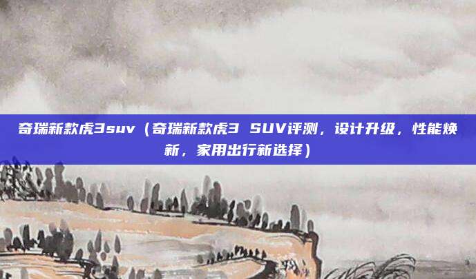 奇瑞新款虎3suv（奇瑞新款虎3 SUV评测，设计升级，性能焕新，家用出行新选择）