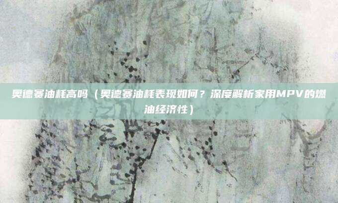 奥德赛油耗高吗（奥德赛油耗表现如何？深度解析家用MPV的燃油经济性）