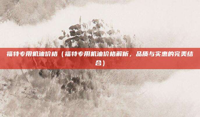 福特专用机油价格（福特专用机油价格解析，品质与实惠的完美结合）