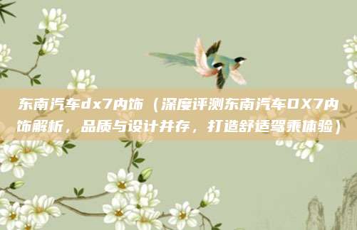东南汽车dx7内饰（深度评测东南汽车DX7内饰解析，品质与设计并存，打造舒适驾乘体验）