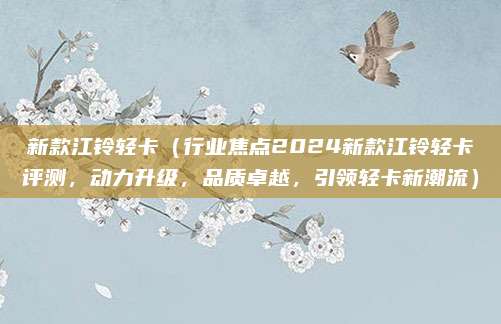 新款江铃轻卡（行业焦点2024新款江铃轻卡评测，动力升级，品质卓越，引领轻卡新潮流）