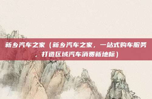 新乡汽车之家（新乡汽车之家，一站式购车服务，打造区域汽车消费新地标）