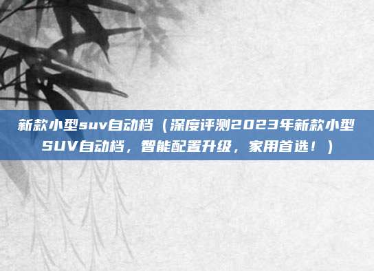 新款小型suv自动档（深度评测2023年新款小型SUV自动档，智能配置升级，家用首选！）