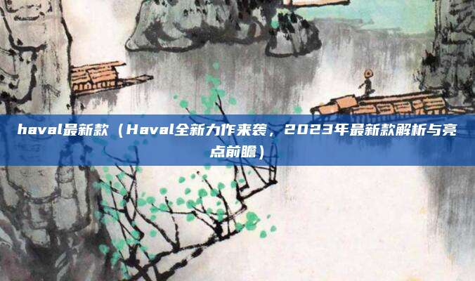 haval最新款（Haval全新力作来袭，2023年最新款解析与亮点前瞻）