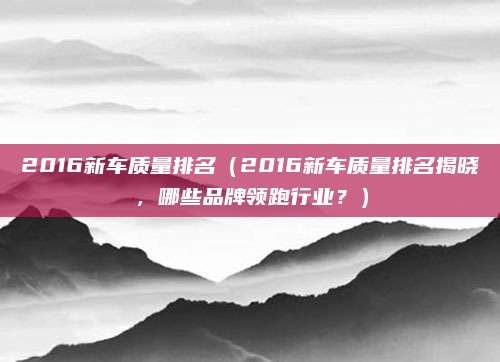 2016新车质量排名（2016新车质量排名揭晓，哪些品牌领跑行业？）