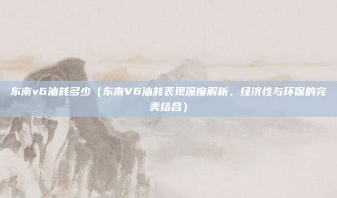 东南v6油耗多少（东南V6油耗表现深度解析，经济性与环保的完美结合）