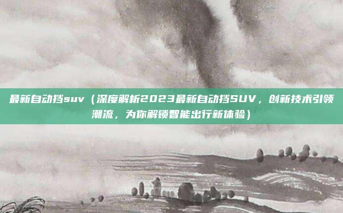 最新自动挡suv（深度解析2023最新自动挡SUV，创新技术引领潮流，为你解锁智能出行新体验）