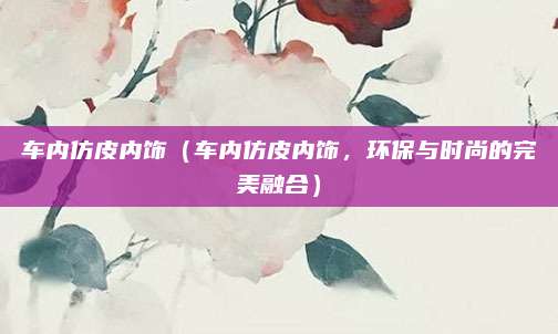 车内仿皮内饰（车内仿皮内饰，环保与时尚的完美融合）