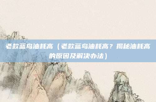 老款蓝鸟油耗高（老款蓝鸟油耗高？揭秘油耗高的原因及解决办法）