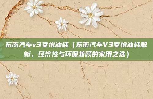 东南汽车v3菱悦油耗（东南汽车V3菱悦油耗解析，经济性与环保兼顾的家用之选）