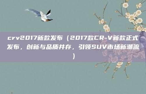 crv2017新款发布（2017款CR-V新款正式发布，创新与品质并存，引领SUV市场新潮流）