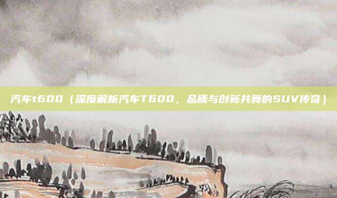 汽车t600（深度解析汽车T600，品质与创新共舞的SUV传奇）