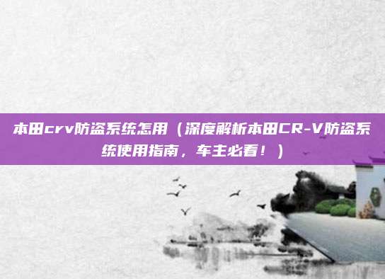 本田crv防盗系统怎用(深度解析本田CR-V防盗系统使用指南,车主必看!)