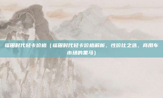 福田时代轻卡价格（福田时代轻卡价格解析，性价比之选，商用车市场的黑马）
