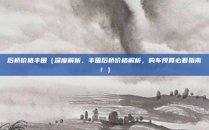 后桥价格丰田（深度解析，丰田后桥价格解析，购车预算必看指南！）