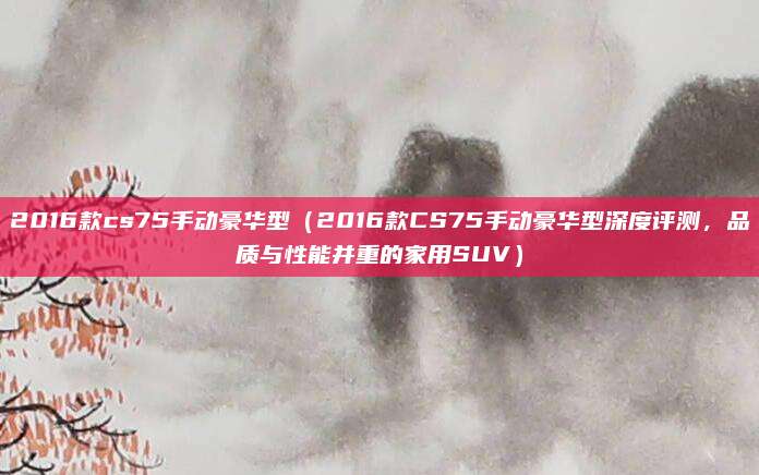 2016款cs75手动豪华型（2016款CS75手动豪华型深度评测，品质与性能并重的家用SUV）