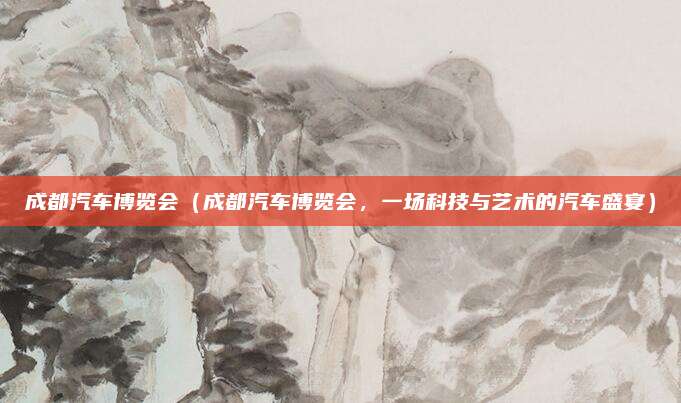 成都汽车博览会（成都汽车博览会，一场科技与艺术的汽车盛宴）