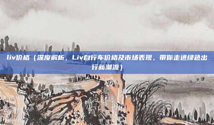 liv价格（深度解析，Liv自行车价格及市场表现，带你走进绿色出行新潮流）