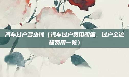 汽车过户多少钱(汽车过户费用明细,过户全流程费用一览)