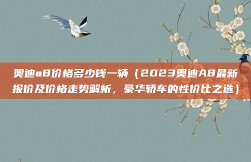 奥迪a8价格多少钱一辆（2023奥迪A8最新报价及价格走势解析，豪华轿车的性价比之选）