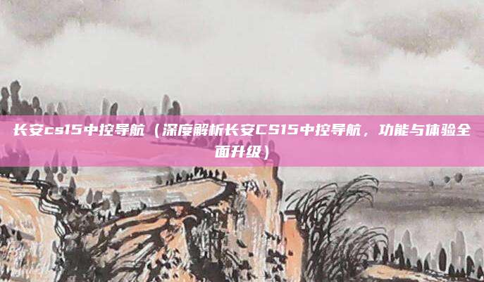 长安cs15中控导航（深度解析长安CS15中控导航，功能与体验全面升级）