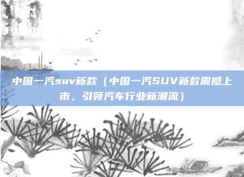 中国一汽suv新款（中国一汽SUV新款震撼上市，引领汽车行业新潮流）