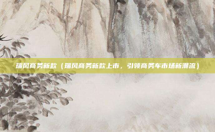 瑞风商务新款（瑞风商务新款上市，引领商务车市场新潮流）