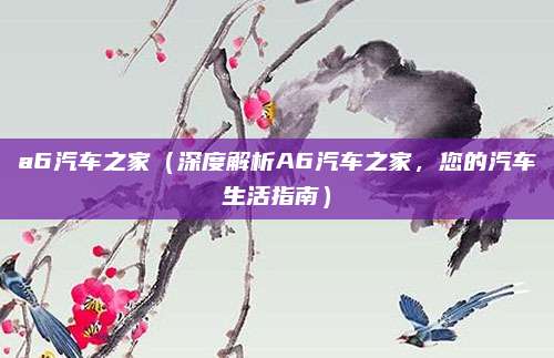 a6汽车之家（深度解析A6汽车之家，您的汽车生活指南）