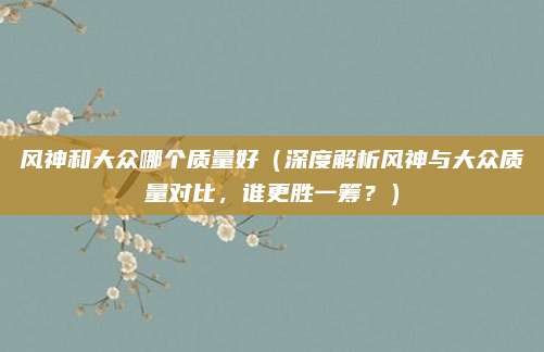 风神和大众哪个质量好（深度解析风神与大众质量对比，谁更胜一筹？）