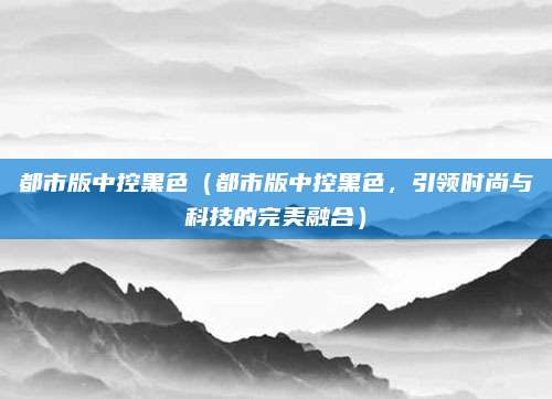 都市版中控黑色(都市版中控黑色,引领时尚与科技的完美融合)