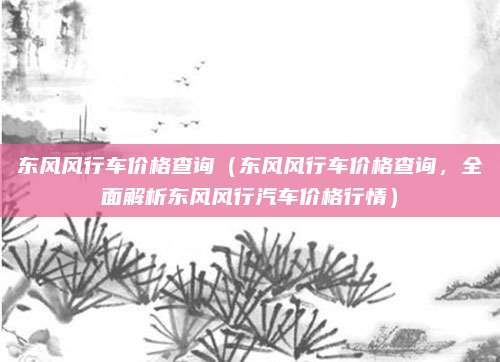 东风风行车价格查询（东风风行车价格查询，全面解析东风风行汽车价格行情）