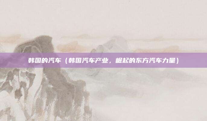 韩国的汽车(韩国汽车产业,崛起的东方汽车力量)