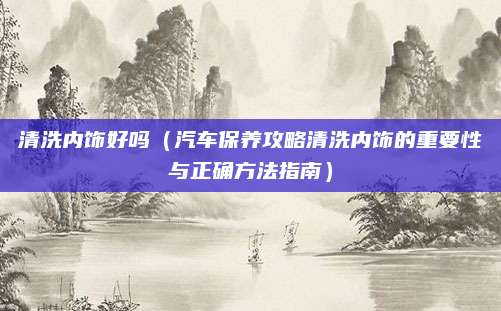 清洗内饰好吗（汽车保养攻略清洗内饰的重要性与正确方法指南）