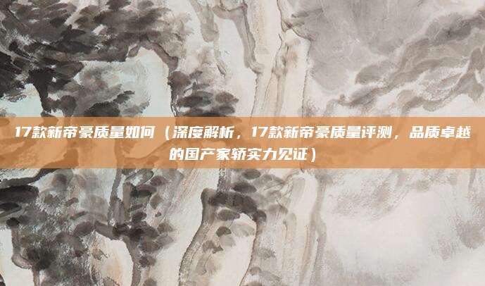17款新帝豪质量如何(深度解析,17款新帝豪质量评测,品质卓越的国产家轿实力见证)