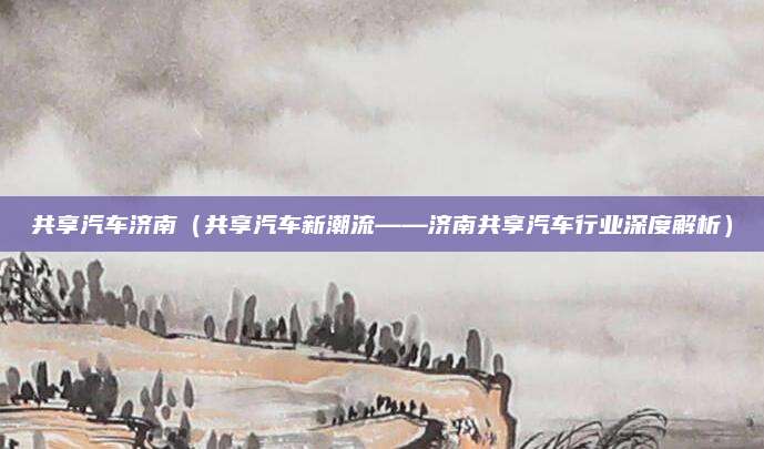 共享汽车济南（共享汽车新潮流——济南共享汽车行业深度解析）