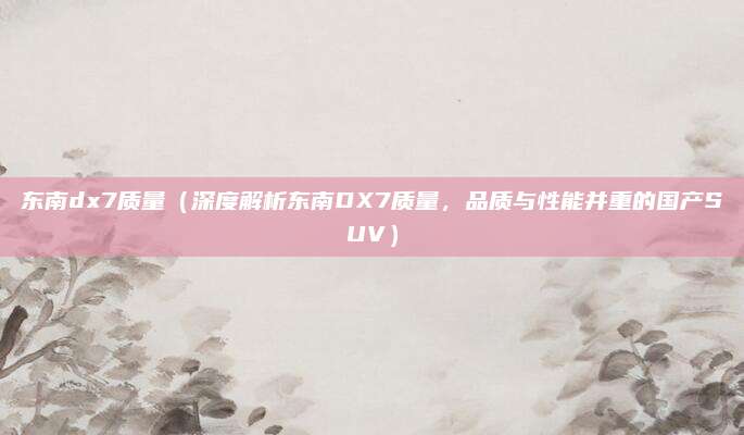 东南dx7质量（深度解析东南DX7质量，品质与性能并重的国产SUV）