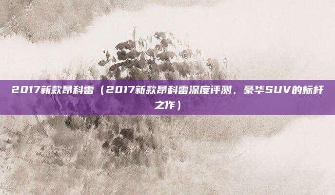 2017新款昂科雷（2017新款昂科雷深度评测，豪华SUV的标杆之作）