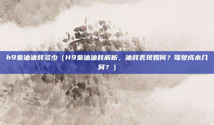h9柴油油耗多少（H9柴油油耗解析，油耗表现如何？驾驶成本几何？）
