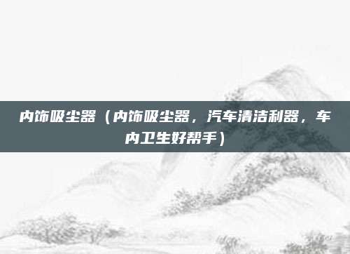 内饰吸尘器（内饰吸尘器，汽车清洁利器，车内卫生好帮手）
