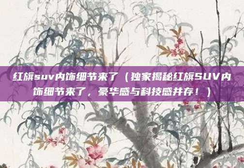 红旗suv内饰细节来了（独家揭秘红旗SUV内饰细节来了，豪华感与科技感并存！）